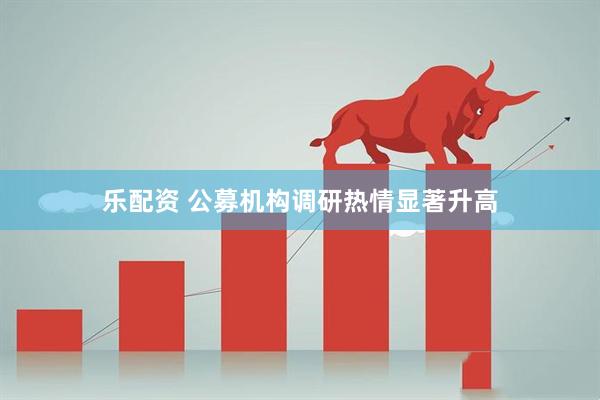 乐配资 公募机构调研热情显著升高