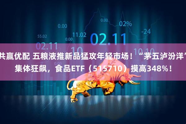 共赢优配 五粮液推新品猛攻年轻市场！“茅五泸汾洋”集体狂飙，食品ETF（515710）摸高348%！