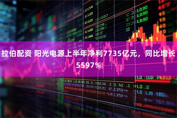 拉伯配资 阳光电源上半年净利7735亿元，同比增长5597%