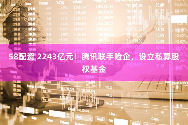 58配资 2243亿元!腾讯联手险企,设立私募股权基金