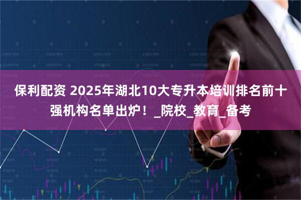 保利配资 2025年湖北10大专升本培训排名前十强机构名单出炉！_院校_教育_备考