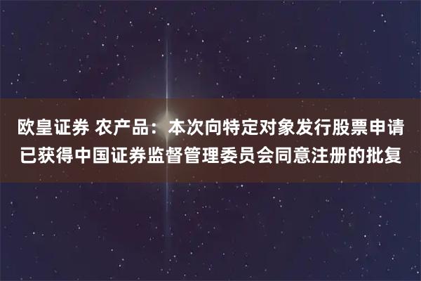 欧皇证券 农产品：本次向特定对象发行股票申请已获得中国证券监督管理委员会同意注册的批复