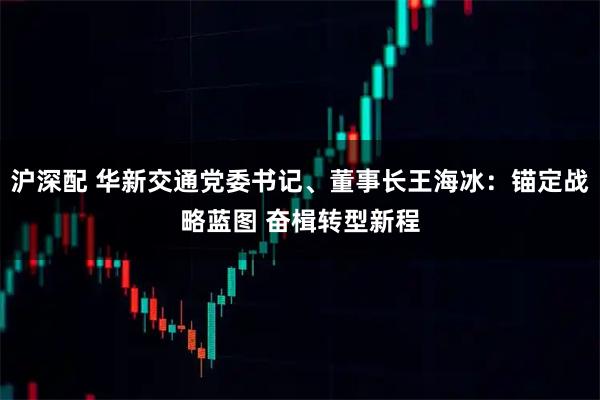 沪深配 华新交通党委书记、董事长王海冰：锚定战略蓝图 奋楫转型新程