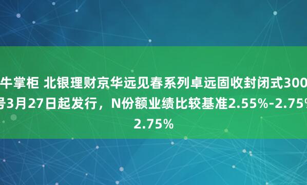 牛掌柜 北银理财京华远见春系列卓远固收封闭式300号3月27日起发行，N份额业绩比较基准2.55%-2.75%