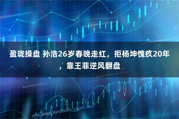 盈珑操盘 孙浩26岁春晚走红，拒杨坤愧疚20年，靠王菲逆风翻盘