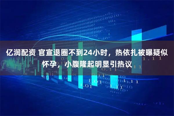 亿润配资 官宣退圈不到24小时，热依扎被曝疑似怀孕，小腹隆起明显引热议