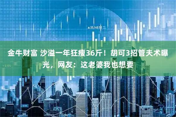 金牛财富 沙溢一年狂瘦36斤！胡可3招管夫术曝光，网友：这老婆我也想要