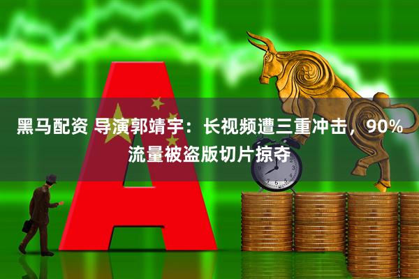 黑马配资 导演郭靖宇：长视频遭三重冲击，90%流量被盗版切片掠夺