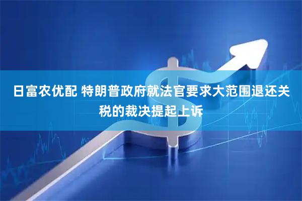 日富农优配 特朗普政府就法官要求大范围退还关税的裁决提起上诉