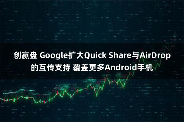创赢盘 Google扩大Quick Share与AirDrop的互传支持 覆盖更多Android手机