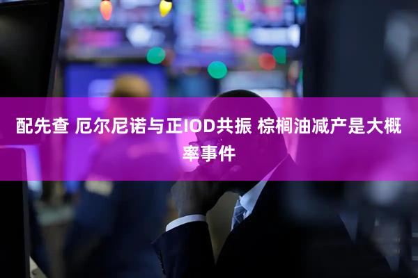配先查 厄尔尼诺与正IOD共振 棕榈油减产是大概率事件