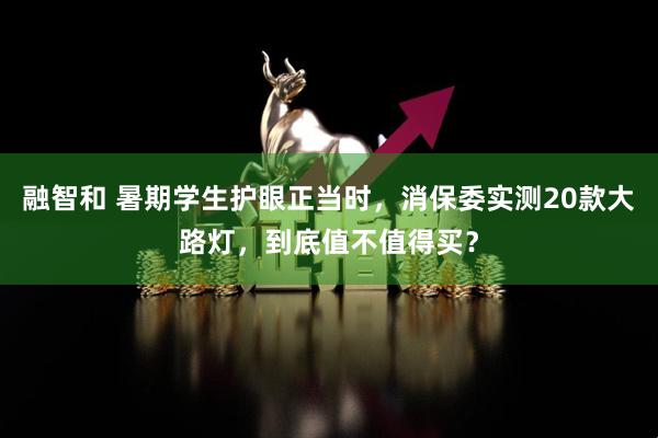 融智和 暑期学生护眼正当时，消保委实测20款大路灯，到底值不值得买？