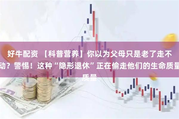 好牛配资 【科普营养】你以为父母只是老了走不动？警惕！这种“隐形退休”正在偷走他们的生命质量