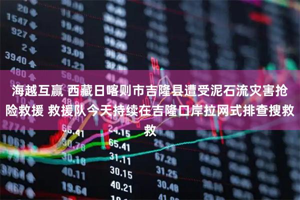 海越互赢 西藏日喀则市吉隆县遭受泥石流灾害抢险救援 救援队今天持续在吉隆口岸拉网式排查搜救