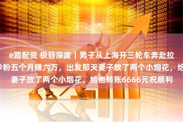 e路配资 极目深度｜男子从上海开三轮车奔赴拉萨，沿途摆摊卖炒饭炒粉五个月赚六万，出发那天妻子放了两个小烟花，给他转账6666元祝顺利