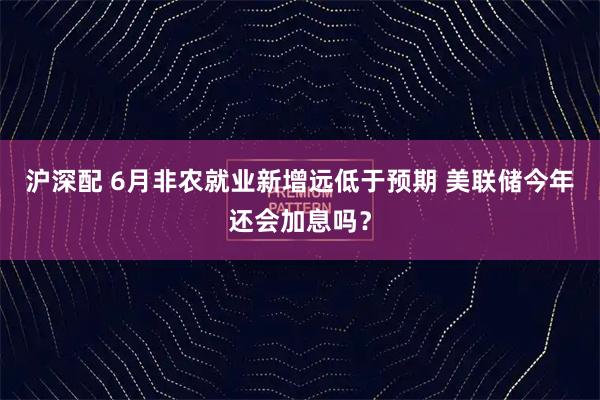沪深配 6月非农就业新增远低于预期 美联储今年还会加息吗？